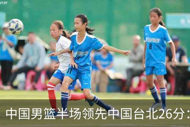 中国男篮半场领先中国台北26分：胡金秋李弘权均9分 全队10人得分